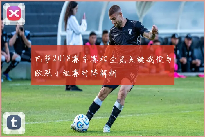 巴萨2018赛季赛程全览关键战役与欧冠小组赛对阵解析