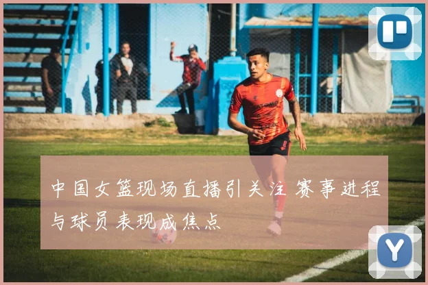 中国女篮现场直播引关注 赛事进程与球员表现成焦点