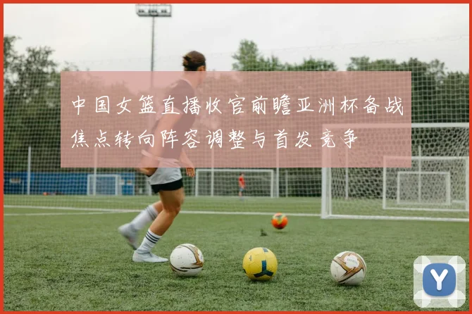 中国女篮直播收官前瞻亚洲杯备战焦点转向阵容调整与首发竞争