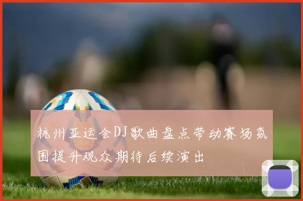杭州亚运会DJ歌曲盘点带动赛场氛围提升观众期待后续演出