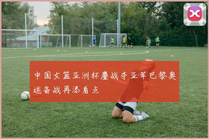 中国女篮亚洲杯鏖战夺亚军巴黎奥运备战再添看点
