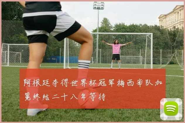 阿根廷夺得世界杯冠军梅西率队加冕终结二十八年等待