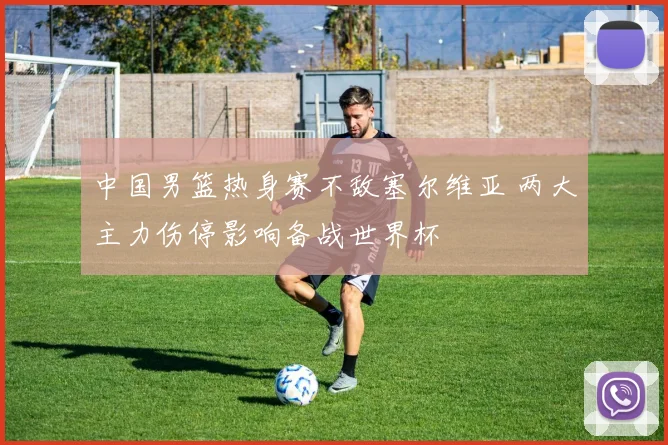 中国男篮热身赛不敌塞尔维亚 两大主力伤停影响备战世界杯