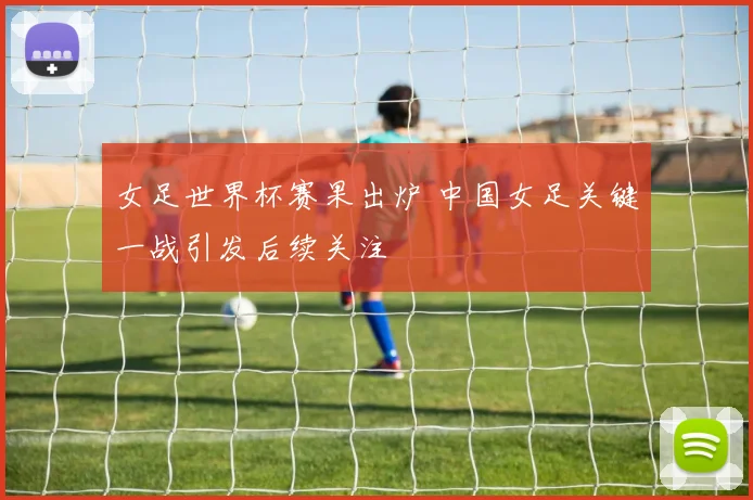 女足世界杯赛果出炉 中国女足关键一战引发后续关注