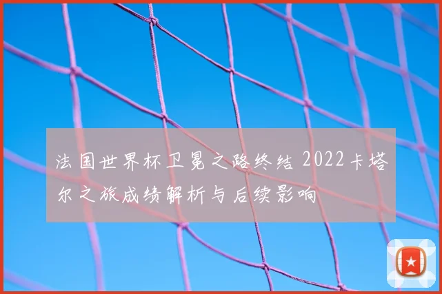 法国世界杯卫冕之路终结 2022卡塔尔之旅成绩解析与后续影响