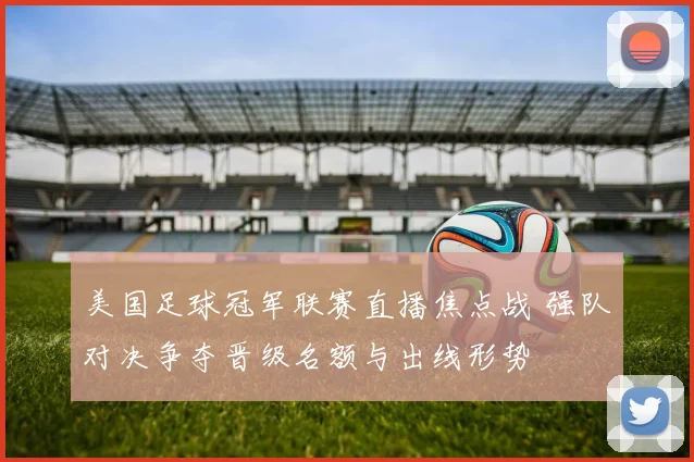 美国足球冠军联赛直播焦点战 强队对决争夺晋级名额与出线形势