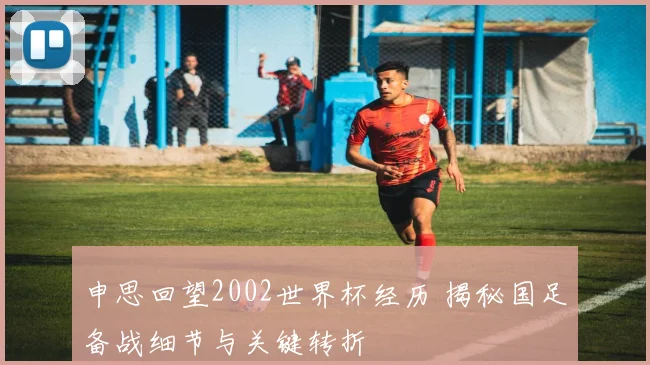 申思回望2002世界杯经历 揭秘国足备战细节与关键转折