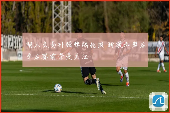 湖人交易补强锋线轮换 新援加盟后季后赛前景受关注