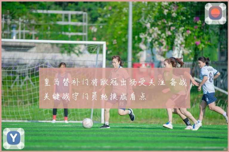 皇马替补门将欧冠出场受关注 备战关键战守门员轮换成看点