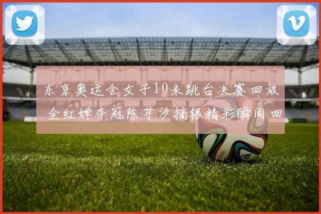 东京奥运会女子10米跳台决赛回放 全红婵夺冠陈芋汐摘银精彩瞬间回顾