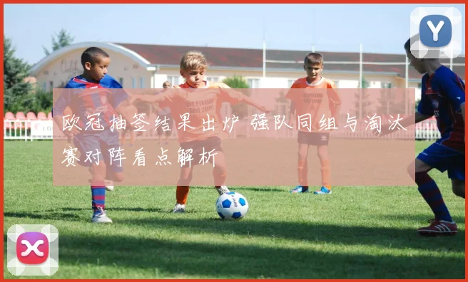 欧冠抽签结果出炉 强队同组与淘汰赛对阵看点解析