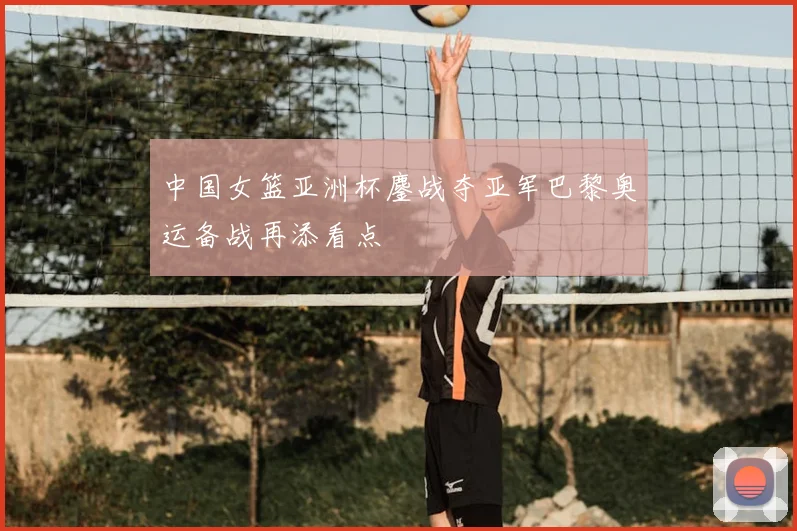中国女篮亚洲杯鏖战夺亚军巴黎奥运备战再添看点