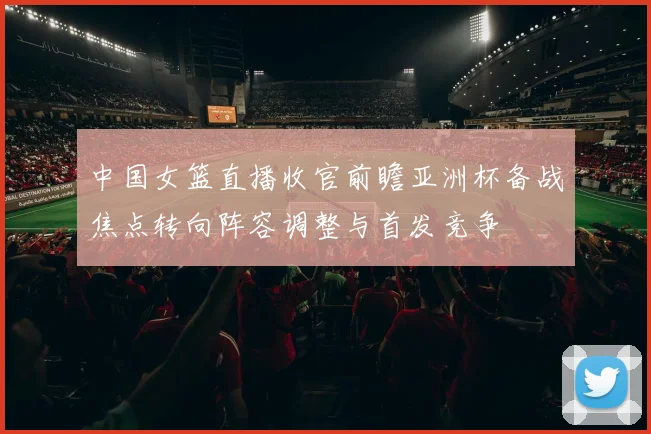 中国女篮直播收官前瞻亚洲杯备战焦点转向阵容调整与首发竞争