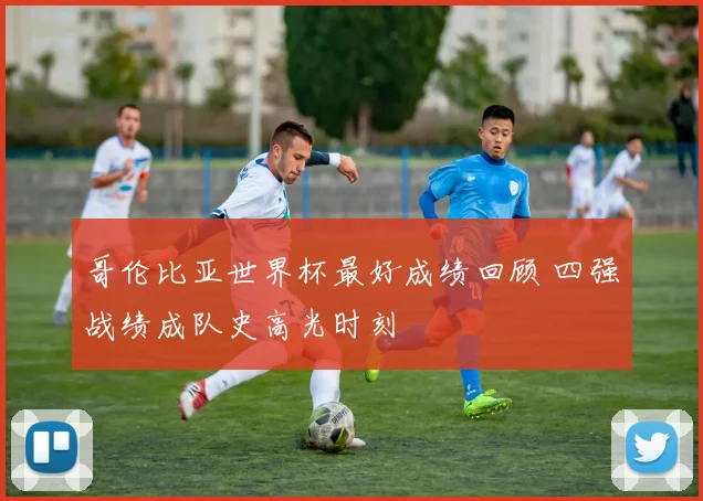 哥伦比亚世界杯最好成绩回顾 四强战绩成队史高光时刻