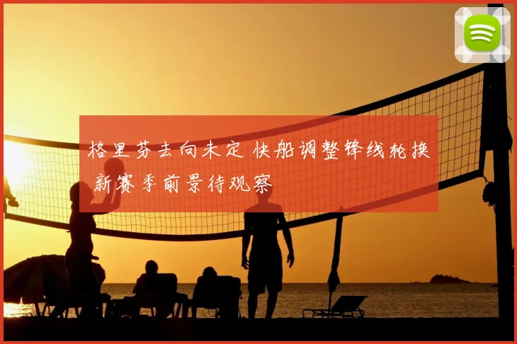 格里芬去向未定 快船调整锋线轮换 新赛季前景待观察