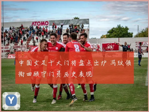 中国女足十大门将盘点出炉 冯玟领衔回顾守门员历史表现