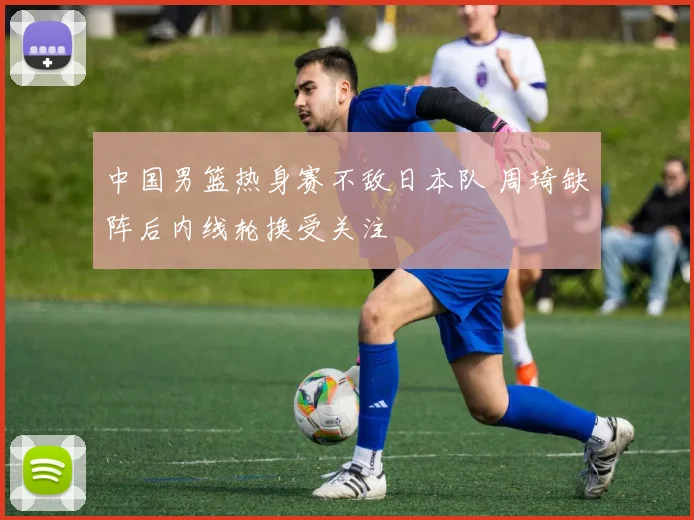 中国男篮热身赛不敌日本队 周琦缺阵后内线轮换受关注