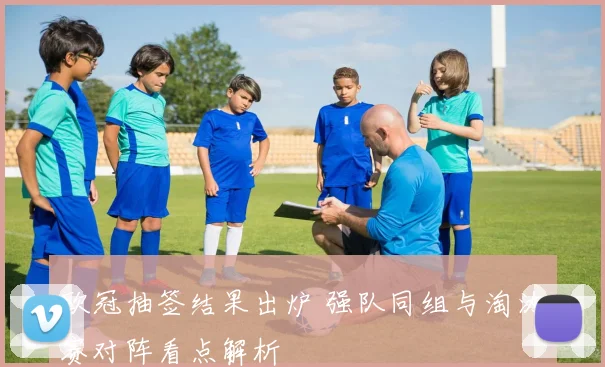 欧冠抽签结果出炉 强队同组与淘汰赛对阵看点解析