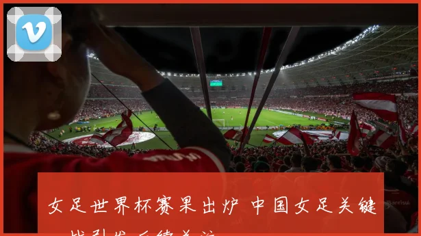 女足世界杯赛果出炉 中国女足关键一战引发后续关注
