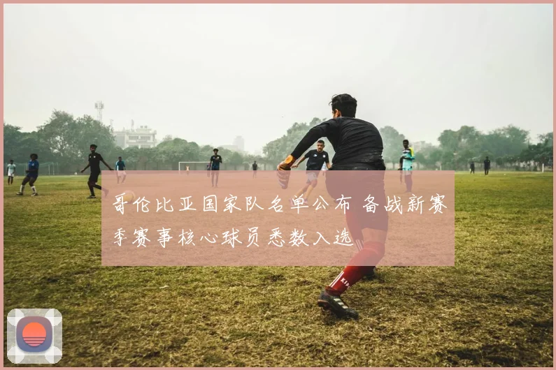 哥伦比亚国家队名单公布 备战新赛季赛事核心球员悉数入选