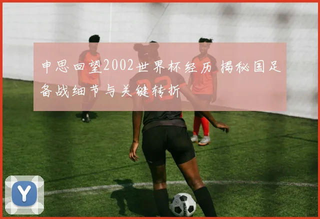 申思回望2002世界杯经历 揭秘国足备战细节与关键转折