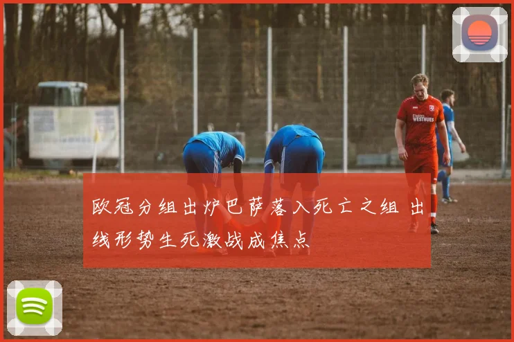 欧冠分组出炉巴萨落入死亡之组 出线形势生死激战成焦点