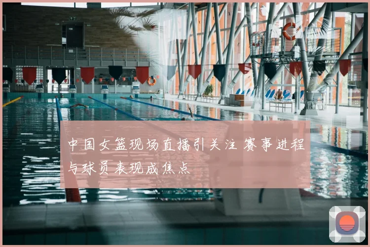 中国女篮现场直播引关注 赛事进程与球员表现成焦点