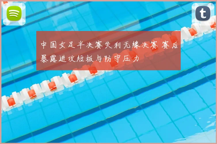 中国女足半决赛失利无缘决赛 赛后暴露进攻短板与防守压力