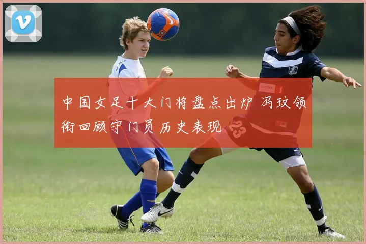 中国女足十大门将盘点出炉 冯玟领衔回顾守门员历史表现