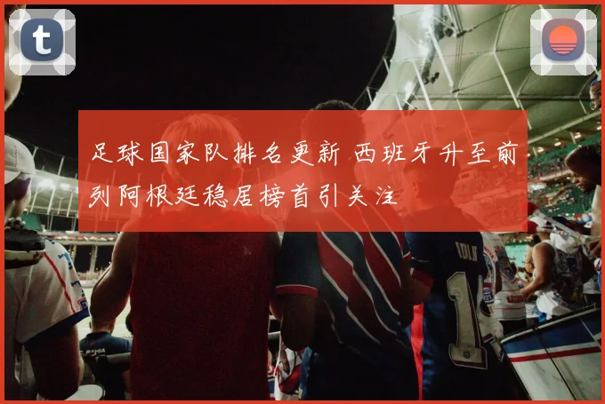 足球国家队排名更新 西班牙升至前列阿根廷稳居榜首引关注