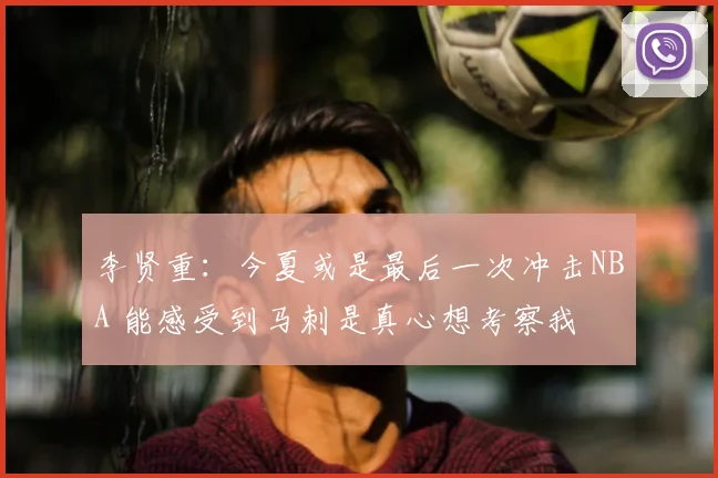 李贤重：今夏或是最后一次冲击NBA 能感受到马刺是真心想考察我